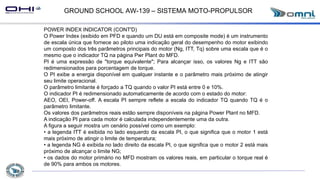 GROUND SCHOOL AW-139 – SISTEMA MOTO-PROPULSOR
POWER INDEX INDICATOR (CONT'D)
O Power Index (exibido em PFD e quando um DU está em composite mode) é um instrumento
de escala única que fornece ao piloto uma indicação geral do desempenho do motor exibindo
um composto dos três parâmetros principais do motor (Ng, ITT, Tq) sobre uma escala que é o
mesmo que o indicador TQ na página Pwr Plant do MFD.
PI é uma expressão de "torque equivalente"; Para alcançar isso, os valores Ng e ITT são
redimensionados para porcentagem de torque.
O PI exibe a energia disponível em qualquer instante e o parâmetro mais próximo de atingir
seu limite operacional.
O parâmetro limitante é forçado a TQ quando o valor PI está entre 0 e 10%.
O indicador PI é redimensionado automaticamente de acordo com o estado do motor:
AEO, OEI, Power-off. A escala PI sempre reflete a escala do indicador TQ quando TQ é o
parâmetro limitante.
Os valores dos parâmetros reais estão sempre disponíveis na página Power Plant no MFD.
A indicação PI para cada motor é calculada independentemente uma da outra.
A figura a seguir mostra um cenário possível como um exemplo:
• a legenda ITT é exibida no lado esquerdo da escala PI, o que significa que o motor 1 está
mais próximo de atingir o limite de temperatura;
• a legenda NG é exibida no lado direito da escala PI, o que significa que o motor 2 está mais
próximo de alcançar o limite NG;
• os dados do motor primário no MFD mostram os valores reais, em particular o torque real é
de 90% para ambos os motores.
 