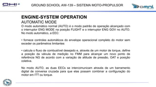 GROUND SCHOOL AW-139 – SISTEMA MOTO-PROPULSOR
ENGINE-SYSTEM OPERATION
AUTOMATIC MODE
O modo automático normal (AUTO) é o modo padrão de operação alcançado com
o interruptor ENG MODE na posição FLIGHT e o interruptor ENG GOV no AUTO.
No modo automático, a EEC:
• fornece controles automáticos do envelope operacional completo do motor sem
exceder os parâmetros limitantes
• calcula o fluxo de combustível desejado e, através de um motor de torque, define
a posição da válvula de medição no FMM para alcançar um novo ponto de
referência NG de acordo com a variação de altitude de pressão, OAT e posição
coletiva.
No modo AUTO, as duas EECs se intercomunicam através de um barramento
digital de conversa cruzada para que elas possam combinar a configuração do
motor em ITT ou torque.
 