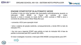 GROUND SCHOOL AW-139 – SISTEMA MOTO-PROPULSOR
ENGINE START/STOP IN AUTOMATIC MODE
A partida e corte do motor também são executados automaticamente atuando no
interruptor ENG MODE no Painel de controle do motor.
Quando o motor é iniciado no modo AUTO, a EEC controla o FMM e ativa o
comando de partida para o Motor Relay Box que:
• comanda o GCU para operação inicial
• ativa o sistema de ignição (exibindo, consequentemente, a lenda IGN no lado do
indicador ITT)
• faz com que a legenda START seja exibida no lado do indicador NG A fase de
partida é encerrada pela EEC quando NG ≥49%.
O motor é desligado movendo o interruptor ENG MODE correspondente para OFF.
 