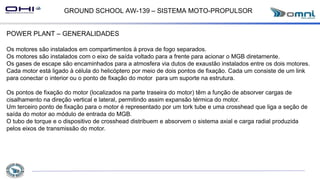 GROUND SCHOOL AW-139 – SISTEMA MOTO-PROPULSOR
POWER PLANT – GENERALIDADES
Os motores são instalados em compartimentos à prova de fogo separados.
Os motores são instalados com o eixo de saída voltado para a frente para acionar o MGB diretamente.
Os gases de escape são encaminhados para a atmosfera via dutos de exaustão instalados entre os dois motores.
Cada motor está ligado à célula do helicóptero por meio de dois pontos de fixação. Cada um consiste de um link
para conectar o interior ou o ponto de fixação do motor para um suporte na estrutura.
Os pontos de fixação do motor (localizados na parte traseira do motor) têm a função de absorver cargas de
cisalhamento na direção vertical e lateral, permitindo assim expansão térmica do motor.
Um terceiro ponto de fixação para o motor é representado por um tork tube e uma crosshead que liga a seção de
saída do motor ao módulo de entrada do MGB.
O tubo de torque e o dispositivo de crosshead distribuem e absorvem o sistema axial e carga radial produzida
pelos eixos de transmissão do motor.
 