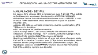 GROUND SCHOOL AW-139 – SISTEMA MOTO-PROPULSOR
MANUAL MODE - EEC FAIL
Em caso de falha crítica da EEC, a mensagem de aviso 1 (2) EEC FAIL é exibida
no CAS (associado à mensagem de aviso auditivo WARNING - WARNING).
O sistema de controle do motor entra automaticamente no modo MANUAL: o motor
de torque FMM é desativado e o fluxo de combustível só pode ser ajustado
movendo o ECL.
A posição ECL pode ser controlada remotamente, atuando nos interruptores ENG
TRIM no punho do coletivo.
A ECL também pode ser movida manualmente.
Após a mudança de AUTO para o modo MANUAL com o motor no estado
estacionário (demanda de energia / NG = constante), nenhuma mudança no fluxo
de combustível é experimentada (NG permanece constante).
Quando no modo MANUAL o limitador de NF ainda está ativo e a função do seletor
ENG MODE no Painel de Controle do Motor (ECP) é limitada ao controle da válvula
solenóide de corte (energizado fechado quando o seletor está na posição OFF).
O piloto pode selecionar o modo MANUAL voluntário atuando nos interruptores
ENG GOV no coletivo (somente lado do piloto).
 