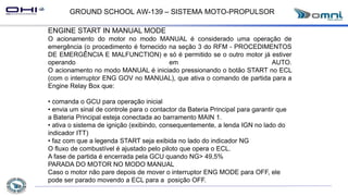 GROUND SCHOOL AW-139 – SISTEMA MOTO-PROPULSOR
ENGINE START IN MANUAL MODE
O acionamento do motor no modo MANUAL é considerado uma operação de
emergência (o procedimento é fornecido na seção 3 do RFM - PROCEDIMENTOS
DE EMERGÊNCIA E MALFUNCTION) e só é permitido se o outro motor já estiver
operando em AUTO.
O acionamento no modo MANUAL é iniciado pressionando o botão START no ECL
(com o interruptor ENG GOV no MANUAL), que ativa o comando de partida para a
Engine Relay Box que:
• comanda o GCU para operação inicial
• envia um sinal de controle para o contactor da Bateria Principal para garantir que
a Bateria Principal esteja conectada ao barramento MAIN 1.
• ativa o sistema de ignição (exibindo, consequentemente, a lenda IGN no lado do
indicador ITT)
• faz com que a legenda START seja exibida no lado do indicador NG
O fluxo de combustível é ajustado pelo piloto que opera o ECL.
A fase de partida é encerrada pela GCU quando NG> 49,5%
PARADA DO MOTOR NO MODO MANUAL
Caso o motor não pare depois de mover o interruptor ENG MODE para OFF, ele
pode ser parado movendo a ECL para a posição OFF.
 