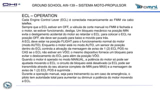 GROUND SCHOOL AW-139 – SISTEMA MOTO-PROPULSOR
ECL – OPERATION
Cada Engine Control Lever (ECL) é conectada mecanicamente ao FMM via cabo
teleflex.
Sempre que a ECL estiver em OFF, a válvula de corte manual no FMM é fechada e
o motor, se estiver funcionando, desliga. Um bloqueio mecânico na posição MIN
evita o desligamento acidental do motor ao retardar o ECL: para colocar o ECL na
posição OFF, ele deve ser puxado para baixo e movido para trás.
A ECL deve estar na posição FLIGHT para o funcionamento normal do motor
(modo AUTO). Enquanto o motor está no modo AUTO, um sensor de posição
dentro do ECL controla a ativação da mensagem de aviso de 1 (2) ECL POS no
CAS se o ECL não estiver em VÔO; o mesmo dispositivo fornece um bloqueio para
evitar o deslocamento do ECL para além da posição VÔO.
Quando o motor é operado no modo MANUAL, a potência do motor só pode ser
ajustada movendo o ECL: o circuito de bloqueio está desativado (a ECL pode ser
transmitida através do seu alcance completo de MIN para MAX) e a mensagem de
aviso de 1 (2) ECL POS é suprimida .
Durante a operação manual, seja para treinamento ou em caso de emergência, o
piloto tem autoridade total para aumentar ou diminuir a potência do motor movendo
a ECL.
 
