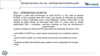GROUND SCHOOL AW-139 – SISTEMA MOTO-PROPULSOR
ECL - OPERATION (CONT'D)
Enquanto o motor está funcionando no modo AUTO e a ECL está na posição
FLIGHT, a NG é ajustado pela EEC como uma função da demanda de energia.
Quando o motor é alternado para o modo MANUAL, devido a falha EEC ou por
seleção de piloto através do interruptor ENG GOV e o motor está em estado
estacionário (NG = constante), nenhuma mudança no fluxo de combustível é
experimentada.
A gama completa de valores de NG pode então ser alcançada movendo a ECL:
• entre MIN e FLIGHT se o motor estiver funcionando com a potência máxima,
ou
• entre FLIGHT e MAX se o motor estiver funcionando com potência mínima,
ou
• qualquer posição intermediária para qualquer outra configuração de energia
inicial.
 