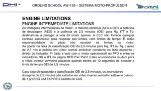 GROUND SCHOOL AW-139 – SISTEMA MOTO-PROPULSOR
ENGINE LIMITATIONS
ENGINE INTERMEDIATE LIMITATIONS
As limitações intermediárias do motor - o máximo contínuo (AEO e OEI), a potência
de decolagem (AEO) e a potência de 2.5 minutos (OEI) para Ng, ITT e Tq-
destinam-se a proteger a vida do motor apenas. A EEC não fornece qualquer
controle automático para respeitar tais limites, nem limites de tempo; É então
responsabilidade do piloto não exceder os limites do motor.
Ao operar na faixa de classificação OEI de 2,5 minutos para Ng, ITT ou Tq, o aviso
de 2,5 min é exibido em vídeo normal ambrável constante no lado esquerdo /
direito do indicador PI (lado a lado com o motor operacional) no PFD e entre os
indicadores NG e ITT na página MFD Pwr Plant. Estes anunciadores mudam para
o vídeo inverso vermelho piscando quando dentro de 10 segundos de exceder o
limite de tempo OEI de 2,5 minutos.
Caso seja ultrapassada a classificação OEI de 2,5 minutos, os anuncidores
doregime de 2,5 minutos são exibidos em vídeo inverso vermelho estável e o aviso
de 1 (2) ENG LIM EXPIRE é exibido no CAS.
 