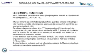 GROUND SCHOOL AW-139 – SISTEMA MOTO-PROPULSOR
EEC LIMITING FUNCTIONS
A EEC controla os parâmetros do motor para proteger os motores e a transmissão
nas condições AEO, OEI e OEI TNG.
A função limitante do controle EEC produz efeitos quando o primeiro limite atinge o
valor máximo permitido, interrompendo a demanda de combustível, permitindo que
ocorra uma queda do rotor.
Os valores máximos permitidos Ng e ITT (ou valores transitórios máximos) são
indicados por triângulos vermelhos nas escalas Ng e ITT; O limite de início máximo
de ITT é indicado por um meio círculo vermelho na escala ITT, lado a lado com o
mecanismo que está sendo iniciado.
O valor de torque local máximo permitido é de 160%. Uma função de limitador de
torque selecionável pelo piloto permite que o torque total de AEO seja limitado a
114% por motor.
O motor também é protegido contra a velocidade excessiva da Nf por um circuito de
proteção contra aviação independente Nf.
 
