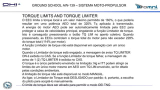 GROUND SCHOOL AW-139 – SISTEMA MOTO-PROPULSOR
TORQUE LIMITS AND TORQUE LIMITER
O EEC limita o torque local a um valor máximo permitido de 160%, o que poderia
resultar em uma potência AEO total de 320% Tq aplicada à transmissão.
A energia do motor AEO pode ser automaticamente limitada pela EEC para
proteger a caixa de velocidades principal, engatando a função Limitador de torque.
Isto é conseguido pressionando o botão TQ LIM no aperto coletivo; Quando
pressionado, as EECs controlam o torque total do motor para não exceder 228%
do torque total (114% por motor).
A função Limitador de torque não está disponível em operação com um único
motor.
Quando o Limitador de torque está engajado, a mensagem de aviso TQ LIMITER
ON é exibida no CAS. Se a função Limitador de torque falhar, a mensagem de
aviso de 1 (2) TQ LIMITER é exibida no CAS.
O torque é o único parâmetro envolvido na limitação: Ng e ITT podem atingir os
limites de um único motor mesmo em AEO com TQ LIM envolvido, se for ditado
pelas condições ambientais.
A limitação do torque não está disponível no modo MANUAL.
Ao ligar, o Limitador de Torque está DESLIGADO por padrão: é, portanto, a escolha
do piloto para acoplá-lo manualmente.
O limite de torque deve ser ativado para permitir o modo OEI TNG
 