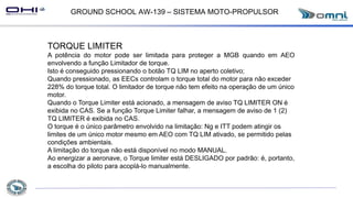 GROUND SCHOOL AW-139 – SISTEMA MOTO-PROPULSOR
TORQUE LIMITER
A potência do motor pode ser limitada para proteger a MGB quando em AEO
envolvendo a função Limitador de torque.
Isto é conseguido pressionando o botão TQ LIM no aperto coletivo;
Quando pressionado, as EECs controlam o torque total do motor para não exceder
228% do torque total. O limitador de torque não tem efeito na operação de um único
motor.
Quando o Torque Limiter está acionado, a mensagem de aviso TQ LIMITER ON é
exibida no CAS. Se a função Torque Limiter falhar, a mensagem de aviso de 1 (2)
TQ LIMITER é exibida no CAS.
O torque é o único parâmetro envolvido na limitação: Ng e ITT podem atingir os
limites de um único motor mesmo em AEO com TQ LIM ativado, se permitido pelas
condições ambientais.
A limitação do torque não está disponível no modo MANUAL.
Ao energizar a aeronave, o Torque limiter está DESLIGADO por padrão: é, portanto,
a escolha do piloto para acoplá-lo manualmente.
 