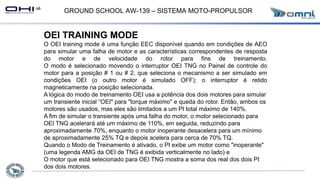 GROUND SCHOOL AW-139 – SISTEMA MOTO-PROPULSOR
OEI TRAINING MODE
O OEI training mode é uma função EEC disponível quando em condições de AEO
para simular uma falha de motor e as características correspondentes de resposta
do motor e de velocidade do rotor para fins de treinamento.
O modo é selecionado movendo o interruptor OEI TNG no Painel de controle do
motor para a posição # 1 ou # 2, que seleciona o mecanismo a ser simulado em
condições OEI (o outro motor é simulado OFF); o interruptor é retido
magneticamente na posição selecionada.
A lógica do modo de treinamento OEI usa a potência dos dois motores para simular
um transiente inicial “OEI" para "torque máximo" e queda do rotor. Então, ambos os
motores são usados, mas eles são limitados a um PI total máximo de 140%.
A fim de simular o transiente após uma falha do motor, o motor selecionado para
OEI TNG acelerará até um máximo de 110%, em seguida, reduzindo para
aproximadamente 70%, enquanto o motor inoperante desacelera para um mínimo
de aproximadamente 25% TQ e depois acelera para cerca de 70% TQ.
Quando o Modo de Treinamento é ativado, o PI exibe um motor como "inoperante"
(uma legenda AMG da OEI de TNG é exibida verticalmente no lado) e
O motor que está selecionado para OEI TNG mostra a soma dos real dos dois PI
dos dois motores.
 
