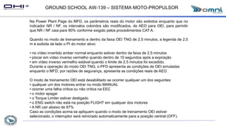 GROUND SCHOOL AW-139 – SISTEMA MOTO-PROPULSOR
Na Power Plant Page do MFD, os parâmetros reais do motor são exibidos enquanto que no
indicador NR / NF, os intervalos coloridos são modificados, de AEO para OEI, para permitir
que NR / NF caia para 90% conforme exigido pelos procedimentos CAT A.
Quando no modo de treinamento e dentro da faixa OEI TNG de 2,5 minutos, a legenda de 2,5
m é exibida de lado o PI do motor ativo:
• no vídeo invertido amber normal enquanto estiver dentro da faixa de 2,5 minutos
• piscar em vídeo inverso vermelho quando dentro de 10 segundos após a expiração
• em vídeo inverso vermelho estável quando o limite de 2,5 minutos foi excedido.
Durante a operação do modo OEI TNG, o PFD apresenta as condições de OEI simuladas
enquanto o MFD, por razões de segurança, apresenta as condições reais de AEO.
O modo de treinamento OEI está desabilitado se ocorrer qualquer um dos seguintes:
• qualquer um dos motores entrar no modo MANUAL
• ocorrer uma falha crítica ou não crítica na EEC
• o motor apagar
• o Torque Limiter estiver desligado
• o ENG switch não está na posição FLIGHT em qualquer dos motores
• A NR cair abaixo de 87%
Caso as condições acima se apliquem quando o modo de treinamento OEI estiver
selecionado, o interruptor será reiniciado automaticamente para a posição central (OFF).
 