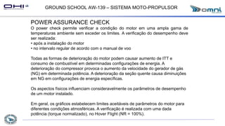 GROUND SCHOOL AW-139 – SISTEMA MOTO-PROPULSOR
POWER ASSURANCE CHECK
O power check permite verificar a condição do motor em uma ampla gama de
temperaturas ambiente sem exceder os limites. A verificação do desempenho deve
ser realizada:
• após a instalação do motor
• no intervalo regular de acordo com o manual de voo
Todas as formas de deterioração do motor podem causar aumento de ITT e
consumo de combustível em determinadas configurações de energia. A
deterioração do compressor provoca o aumento da velocidade do gerador de gás
(NG) em determinada potência. A deterioração da seção quente causa diminuições
em NG em configurações de energia específicas.
Os aspectos físicos influenciam consideravelmente os parâmetros de desempenho
de um motor instalado.
Em geral, os gráficos estabelecem limites aceitáveis de parâmetros do motor para
diferentes condições atmosféricas. A verificação é realizada com uma dada
potência (torque normalizado), no Hover Flight (NR = 100%).
 