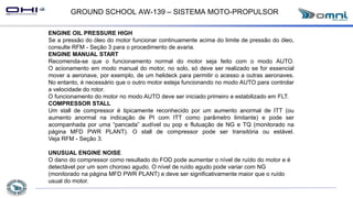 GROUND SCHOOL AW-139 – SISTEMA MOTO-PROPULSOR
ENGINE OIL PRESSURE HIGH
Se a pressão do óleo do motor funcionar continuamente acima do limite de pressão do óleo,
consulte RFM - Seção 3 para o procedimento de avaria.
ENGINE MANUAL START
Recomenda-se que o funcionamento normal do motor seja feito com o modo AUTO.
O acionamento em modo manual do motor, no solo, só deve ser realizado se for essencial
mover a aeronave, por exemplo, de um helideck para permitir o acesso a outras aeronaves.
No entanto, é necessário que o outro motor esteja funcionando no modo AUTO para controlar
a velocidade do rotor.
O funcionamento do motor no modo AUTO deve ser iniciado primeiro e estabilizado em FLT.
COMPRESSOR STALL
Um stall de compressor é tipicamente reconhecido por um aumento anormal de ITT (ou
aumento anormal na indicação de PI com ITT como parâmetro limitante) e pode ser
acompanhada por uma “pancada” audível ou pop e flutuação de NG e TQ (monitorado na
página MFD PWR PLANT). O stall de compressor pode ser transitória ou estável.
Veja RFM - Seção 3.
UNUSUAL ENGINE NOISE
O dano do compressor como resultado do FOD pode aumentar o nível de ruído do motor e é
detectável por um som choroso agudo. O nível de ruído agudo pode variar com NG
(monitorado na página MFD PWR PLANT) e deve ser significativamente maior que o ruído
usual do motor.
 