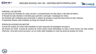 GROUND SCHOOL AW-139 – SISTEMA MOTO-PROPULSOR
FIREWALL DE MOTOR
As estruturas de firewalls do motor cercam o compartimento em três lados e são feito de titânio.
O firewall do lado dianteiro é dividido para permitir a remoção / instalação do motor.
Os firewalls são moldados para acomodar o coletor de escape no parente área entre os dois motores.
O elemento firewire está instalado ao longo do firewall do motor.
PORTA DE ACESSO DO MOTOR
A porta de acesso ao motor está instalada no lado esquerdo da fuselagem de popa e
dá acesso ao motor. A porta de acesso do motor possui duas dobradiças no topo e duas travas nos dois cantos
inferiores. Uma tela removível para o ar do motor está instalada no meio da porta de acesso do motor.
 