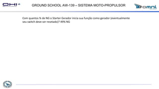 GROUND SCHOOL AW-139 – SISTEMA MOTO-PROPULSOR
Com quantos % de NG o Starter Gerador inicia sua função como gerador (eventualmente
seu switch deve ser resetado)? 49% NG
 
