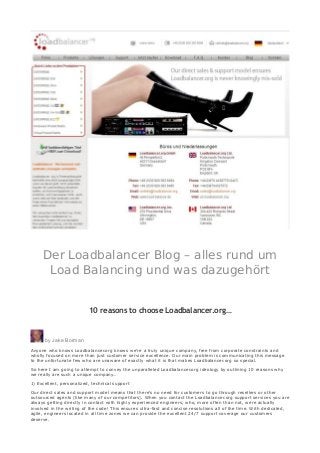 Der Loadbalancer Blog – alles rund um
Load Balancing und was dazugehört
10 reasons to choose Loadbalancer.org…
by Jake Borman
Anyone who knows Loadbalancer.org knows we’re a truly unique company, free from corporate constraints and
wholly focused on more than just customer service excellence. Our main problem is communicating this message
to the unfortunate few who are unaware of exactly what it is that makes Loadbalancer.org so special.
So here I am going to attempt to convey the unparalleled Loadbalancer.org ideology by outlining 10 reasons why
we really are such a unique company…
1) Excellent, personalized, technical support
Our direct sales and support model means that there’s no need for customers to go through resellers or other
outsourced agents (like many of our competitors). When you contact the Loadbalancer.org support services you are
always getting directly in contact with highly experienced engineers, who, more often than not, were actually
involved in the writing of the code! This ensures ultra-fast and concise resolutions all of the time. With dedicated,
agile, engineers located in all time zones we can provide the excellent 24/7 support coverage our customers
deserve.
 