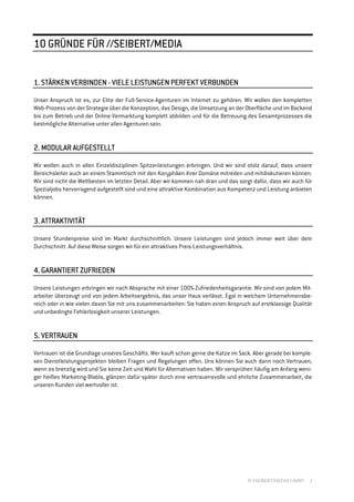 //SEIBERT/MEDIA
10 GRÜNDE FÜR //SEIBERT/MEDIA


1. STÄRKEN VERBINDEN - VIELE LEISTUNGEN PERFEKT VERBUNDEN
                                        PERFEKT

Unser Anspruch ist es, zur Elite der Full-Service-Agenturen im Internet zu gehören. Wir wollen den kompletten
Web-Prozess von der Strategie über die Konzeption, das Design, die Umsetzung an der Oberfläche und im Backend
bis zum Betrieb und der Online-Vermarktung komplett abbilden und für die Betreuung des Gesamtprozesses die
bestmögliche Alternative unter allen Agenturen sein.


   MO
2. MODULAR AUFGESTELLT

Wir wollen auch in allen Einzeldisziplinen Spitzenleistungen erbringen. Und wir sind stolz darauf, dass unsere
Bereichsleiter auch an einem Stammtisch mit den Koryphäen ihrer Domäne mitreden und mitdiskutieren können.
Wir sind nicht die Weltbesten im letzten Detail. Aber wir kommen nah dran und das sorgt dafür, dass wir auch für
Spezialjobs hervorragend aufgestellt sind und eine attraktive Kombination aus Kompetenz und Leistung anbieten
können.


3. ATTRAKTIVITÄT

Unsere Stundenpreise sind im Markt durchschnittlich. Unsere Leistungen sind jedoch immer weit über dem
Durchschnitt. Auf diese Weise sorgen wir für ein attraktives Preis-Leistungsverhältnis.


              ZUFRIEDEN
4. GARANTIERT ZUFRIEDEN

Unsere Leistungen erbringen wir nach Absprache mit einer 100%-Zufriedenheitsgarantie. Wir sind von jedem Mit-
arbeiter überzeugt und von jedem Arbeitsergebnis, das unser Haus verlässt. Egal in welchem Unternehmensbe-
reich oder in wie vielen davon Sie mit uns zusammenarbeiten: Sie haben einen Anspruch auf erstklassige Qualität
und unbedingte Fehlerlosigkeit unserer Leistungen.


5. VERTRAUEN

Vertrauen ist die Grundlage unseres Geschäfts. Wer kauft schon gerne die Katze im Sack. Aber gerade bei komple-
xen Dienstleistungsprojekten bleiben Fragen und Regelungen offen. Uns können Sie auch dann noch Vertrauen,
wenn es brenzlig wird und Sie keine Zeit und Wahl für Alternativen haben. Wir versprühen häufig am Anfang weni-
ger heißes Marketing-Blabla, glänzen dafür später durch eine vertrauensvolle und ehrliche Zusammenarbeit, die
unseren Kunden viel wertvoller ist.




                                                                                     © //SEIBERT/MEDIA GMBH   2
 