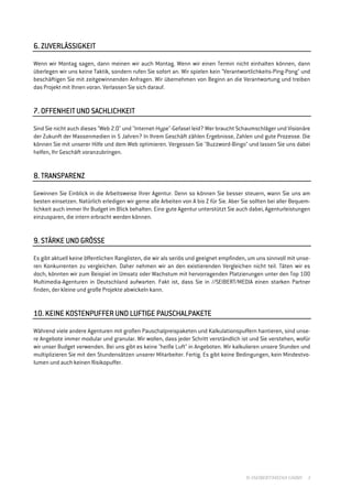 6. ZUVERLÄSSIGKEIT

Wenn wir Montag sagen, dann meinen wir auch Montag. Wenn wir einen Termin nicht einhalten können, dann
überlegen wir uns keine Taktik, sondern rufen Sie sofort an. Wir spielen kein "Verantwortlichkeits-Ping-Pong" und
beschäftigen Sie mit zeitgewinnenden Anfragen. Wir übernehmen von Beginn an die Verantwortung und treiben
das Projekt mit Ihnen voran. Verlassen Sie sich darauf.


                 SACHL
                    HLICHKEIT
7. OFFENHEIT UND SACHLICHKEIT

Sind Sie nicht auch dieses "Web 2.0" und "Internet-Hype"-Gefasel leid? Wer braucht Schaumschläger und Visionäre
der Zukunft der Massenmedien in 5 Jahren? In Ihrem Geschäft zählen Ergebnisse, Zahlen und gute Prozesse. Die
können Sie mit unserer Hilfe und dem Web optimieren. Vergessen Sie "Buzzword-Bingo" und lassen Sie uns dabei
helfen, Ihr Geschäft voranzubringen.


8. TRANSPARENZ

Gewinnen Sie Einblick in die Arbeitsweise Ihrer Agentur. Denn so können Sie besser steuern, wann Sie uns am
besten einsetzen. Natürlich erledigen wir gerne alle Arbeiten von A bis Z für Sie. Aber Sie sollten bei aller Bequem-
lichkeit auch immer Ihr Budget im Blick behalten. Eine gute Agentur unterstützt Sie auch dabei, Agenturleistungen
einzusparen, die intern erbracht werden können.


              GRÖSS
                 SSE
9. STÄRKE UND GRÖSSE

Es gibt aktuell keine öffentlichen Ranglisten, die wir als seriös und geeignet empfinden, um uns sinnvoll mit unse-
ren Konkurrenten zu vergleichen. Daher nehmen wir an den existierenden Vergleichen nicht teil. Täten wir es
doch, könnten wir zum Beispiel im Umsatz oder Wachstum mit hervorragenden Platzierungen unter den Top 100
Multimedia-Agenturen in Deutschland aufwarten. Fakt ist, dass Sie in //SEIBERT/MEDIA einen starken Partner
finden, der kleine und große Projekte abwickeln kann.


          KOSTENPUFFER             PAUSCHALPAKETE
10. KEINE KOSTENPUFFER UND LUFTIGE PAUSCHALPAKETE

Während viele andere Agenturen mit großen Pauschalpreispaketen und Kalkulationspuffern hantieren, sind unse-
re Angebote immer modular und granular. Wir wollen, dass jeder Schritt verständlich ist und Sie verstehen, wofür
wir unser Budget verwenden. Bei uns gibt es keine "heiße Luft" in Angeboten. Wir kalkulieren unsere Stunden und
multiplizieren Sie mit den Stundensätzen unserer Mitarbeiter. Fertig. Es gibt keine Bedingungen, kein Mindestvo-
lumen und auch keinen Risikopuffer.




                                                                                         © //SEIBERT/MEDIA GMBH    3
 