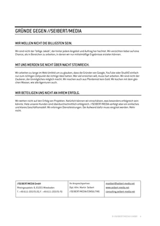 //SEIBERT/MEDIA
GRÜNDE GEGEN //SEIBERT/MEDIA

                                SEIN.
WIR WOLLEN NICHT DIE BILLIGSTEN SEIN.

Wir sind nicht der "billige Jakob", der hinter jedem Angebot und Auftrag her hechtet. Wir verzichten lieber auf eine
Chance, als in Bereichen zu arbeiten, in denen wir nur mittelmäßige Ergebnisse erzielen können.


                   NICHT            STEINREICH.
MIT UNS WERDEN SIE NICHT ÜBER NACHT STEINREICH.

Wir arbeiten zu lange im Web-Umfeld um zu glauben, dass die Gründer von Google, YouTube oder StudiVZ einfach
nur zum richtigen Zeitpunkt die richtige Idee hatten. Wer viel erreichen will, muss hart arbeiten. Wir sind nicht der
Zauberer, der Unmögliches möglich macht. Wir machen auch aus Pferdemist kein Gold. Wir kochen mit dem glei-
chen Wasser, wie alle Agenturen auch.


                   NICHT          ERFOLG.
WIR BETEILIGEN UNS NICHT AN IHREM ERFOLG.

Wir wetten nicht auf den Erfolg von Projekten. Natürlich können wir einschätzen, was besonders erfolgreich sein
könnte. Viele unserer Kunden sind überdurchschnittlich erfolgreich. //SEIBERT/MEDIA verfolgt aber ein einfaches
und klares Geschäftsmodell. Wir erbringen Dienstleistungen. Der Aufwand dafür muss vergütet werden. Mehr
nicht.




                 Gmb
                   mbH
 //SEIBERT/MEDIA GmbH                              Ihr Ansprechpartner:              mseibert@seibert-media.net
 Rheingaupalais 8, 65201 Wiesbaden                 Dipl.-Kfm. Martin Seibert         www.seibert-media.net
 T. +49-611-20570-20, F. +49-611-20570-70          //SEIBERT/MEDIA/CONSULTING        consulting.seibert-media.net




                                                                                          © //SEIBERT/MEDIA GMBH        4
 