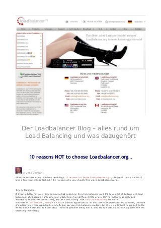 Der Loadbalancer Blog – alles rund um
Load Balancing und was dazugehört
10 reasons NOT to choose Loadbalancer.org…
by Jake Borman
After the success of my previous ramblings, 10 reasons to choose Loadbalancer.org…, I thought it only fair that I
take a few moments to highlight the reasons why you shouldn’t be using Loadbalancer.org…
1) Link Balancing:
If I had a dollar for every time someone had asked me for a link balancer, well, I’d have a lot of dollars. Link load
balancing is to balance traffic among multiple links from different ISPs or one ISP for better scalability and
availability of Internet connectivity, and also cost saving. See Link Load Balancing for more
information. SmoothWall, FatPipe & Xrio all provide appliances to do this. We have discussed, many times, the idea
of cashing in on this opportunity and offering our own link balancer product, but it is very difficult to support to the
levels that we demand as a company. The core problem being that it only really works if your ISP supports the link
balancing technology.
 