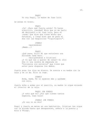 10.
PAQUI
Yo soy Paqui, la madre de Juan Luis.
Le palpa el brazo.
PAQUI
¡Oy! ¡Pero qué fuerte estás! Tú haces
ejercicio, ¿verdad? Mira que yo me harto
de decírselo a mi Juan Luis, pero él
¡nada! Que dice que tiene mucho que
estudiar, y luego bien que se pasa el
día con las maquinicas “tiquitiquití”.
JUANLU
(quejándose)
¡Mamá...!
PAQUI
¿Qué pasa, hijo? Ni que estuviera una
diciendo nada malo.
(dirigiéndose a Cristian)
¿Y tú qué vas a querer de cenar? El otro
día vi una receta de empanada en
“Cocineros sin estrella” que tiene que
estar para chuparse los dedos.
Juanlu pone los ojos en blanco. Se acerca a su madre con la
caja y se la da. Ella la coge.
JUANLU
Anda, mamá. No lo agobies más y ayúdame
con esto.
Juanlu echa a andar por el pasillo, su madre le sigue mirando
el interior de la caja.
PAQUI (DE FONDO)
¿Y esto qué es? ¿Por qué tienes tantos
espejos, Juan Luis?
JUANLU (DE FONDO)
¡Si eso no es mío!
Paqui y Juanlu se meten en una habitación. Cristian les sigue
con la mirada hasta que desaparecen, señala a la puerta y
mira a Thiago.
 