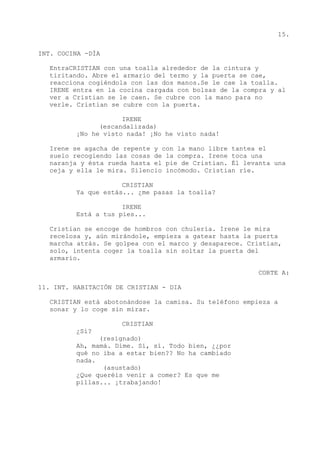 15.
INT. COCINA -DÍA
EntraCRISTIAN con una toalla alrededor de la cintura y
tiritando. Abre el armario del termo y la puerta se cae,
reacciona cogiéndola con las dos manos.Se le cae la toalla.
IRENE entra en la cocina cargada con bolsas de la compra y al
ver a Cristian se le caen. Se cubre con la mano para no
verle. Cristian se cubre con la puerta.
IRENE
(escandalizada)
¡No he visto nada! ¡No he visto nada!
Irene se agacha de repente y con la mano libre tantea el
suelo recogiendo las cosas de la compra. Irene toca una
naranja y ésta rueda hasta el pie de Cristian. Él levanta una
ceja y ella le mira. Silencio incómodo. Cristian ríe.
CRISTIAN
Ya que estás... ¿me pasas la toalla?
IRENE
Está a tus pies...
Cristian se encoge de hombros con chulería. Irene le mira
recelosa y, aún mirándole, empieza a gatear hasta la puerta
marcha atrás. Se golpea con el marco y desaparece. Cristian,
solo, intenta coger la toalla sin soltar la puerta del
armario.
CORTE A:
11. INT. HABITACIÓN DE CRISTIAN - DIA
CRISTIAN está abotonándose la camisa. Su teléfono empieza a
sonar y lo coge sin mirar.
CRISTIAN
¿Sí?
(resignado)
Ah, mamá. Dime. Sí, sí. Todo bien, ¿¿por
qué no iba a estar bien?? No ha cambiado
nada.
(asustado)
¿Que queréis venir a comer? Es que me
pillas... ¡trabajando!
 