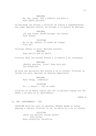 17.
MARIANA
Ay. Ay, joven. Ven a echarle una mano a
esta pobre anciana.
Le extiende las bolsas y Cristian se acerca a regañadientes.
Las coge, Mariana sonríe. Se dirigen a la puerta de Mariana.
MARIANA
¿Tú qué vives, donde estaban los chinos
esos antes?
CRISTIAN
No lo sé, señora. Yo acabo de llegar.
Vivo ahí.
Cristian señala su piso. Mariana asiente.
MARIANA
Pues eso,lo que yo decía.
Cristian deja las bolsas frente a la puerta y se incorpora.
MARIANA
¡Muchas gracias, joven! Toma esto por
las molestias.
Se saca una galletita del escote y se la ofrece. Cristian la
recibe con asco. Mariana le observa expectante.
MARIANA
Pero venga, ¡cómetela!
CRISTIAN
Sí..., ahora... Con un café.
Cristian se da media vuelta aún con la galleta cogida con dos
dedos y se mete en el apartamento.
CORTE A:
12. INT. APARTAMENTO – DÍA
CRISTIAN mira con asco la galleta. THIAGO desde el salón
empieza a cantar, Cristian lo ve. Va hacia él y se la ofrece.
CRISTIAN
¿Hace una galleta recién hecha?
(con sorna)
Está calentita, calentita.
 