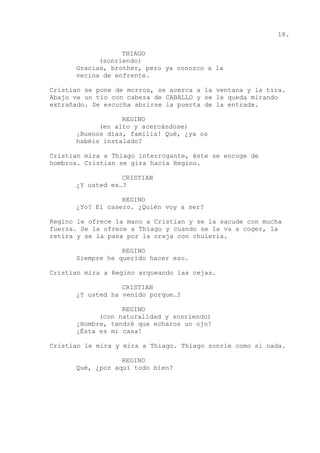 18.
THIAGO
(sonriendo)
Gracias, brother, pero ya conozco a la
vecina de enfrente.
Cristian se pone de morros, se acerca a la ventana y la tira.
Abajo ve un tío con cabeza de CABALLO y se le queda mirando
extrañado. Se escucha abrirse la puerta de la entrada.
REGINO
(en alto y acercándose)
¡Buenos días, familia! Qué, ¿ya os
habéis instalado?
Cristian mira a Thiago interrogante, éste se encoge de
hombros. Cristian se gira hacia Regino.
CRISTIAN
¿Y usted es…?
REGINO
¿Yo? El casero. ¿Quién voy a ser?
Regino le ofrece la mano a Cristian y se la sacude con mucha
fuerza. Se la ofrece a Thiago y cuando se la va a coger, la
retira y se la pasa por la oreja con chulería.
REGINO
Siempre he querido hacer eso.
Cristian mira a Regino arqueando las cejas.
CRISTIAN
¿Y usted ha venido porque…?
REGINO
(con naturalidad y sonriendo)
¡Hombre, tendré que echaros un ojo!
¡Ésta es mi casa!
Cristian le mira y mira a Thiago. Thiago sonríe como si nada.
REGINO
Qué, ¿por aquí todo bien?
 