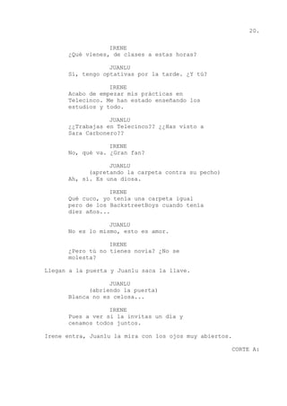 20.
IRENE
¿Qué vienes, de clases a estas horas?
JUANLU
Sí, tengo optativas por la tarde. ¿Y tú?
IRENE
Acabo de empezar mis prácticas en
Telecinco. Me han estado enseñando los
estudios y todo.
JUANLU
¿¿Trabajas en Telecinco?? ¿¿Has visto a
Sara Carbonero??
IRENE
No, qué va. ¿Gran fan?
JUANLU
(apretando la carpeta contra su pecho)
Ah, sí. Es una diosa.
IRENE
Qué cuco, yo tenía una carpeta igual
pero de los BackstreetBoys cuando tenía
diez años...
JUANLU
No es lo mismo, esto es amor.
IRENE
¿Pero tú no tienes novia? ¿No se
molesta?
Llegan a la puerta y Juanlu saca la llave.
JUANLU
(abriendo la puerta)
Blanca no es celosa...
IRENE
Pues a ver si la invitas un día y
cenamos todos juntos.
Irene entra, Juanlu la mira con los ojos muy abiertos.
CORTE A:
 