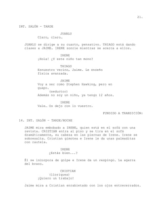 21.
INT. SALÓN - TARDE
JUANLU
Claro, claro…
JUANLU se dirige a su cuarto, pensativo. THIAGO está dando
clases a JAIME. IRENE sonríe mientras se acerca a ellos.
IRENE
¡Hola! ¿Y este niño tan mono?
THIAGO
Esnuestro vecino, Jaime. Le enseño
física avanzada.
JAIME
Voy a ser como Stephen Hawking, pero en
guapo.
(seductor)
Además no soy un niño, ya tengo 12 años.
IRENE
Vale… Os dejo con lo vuestro.
FUNDIDO A TRANSICIÓN:
14. INT. SALÓN – TARDE/NOCHE
JAIME mira embobado a IRENE, quien está en el sofá con una
revista. CRISTIAN entra al piso y se tira en el sofá
dramáticamente, su cabeza en las piernas de Irene. Irene se
sobresalta. Cristian gimotea e Irene le da unas palmaditas
con cautela.
IRENE
¿Estás bien...?
Él se incorpora de golpe e Irene da un respingo. La agarra
del brazo.
CRISTIAN
(lloriquea)
¡Quiero un trabajo!
Jaime mira a Cristian enrabietado con los ojos entrecerrados.
 