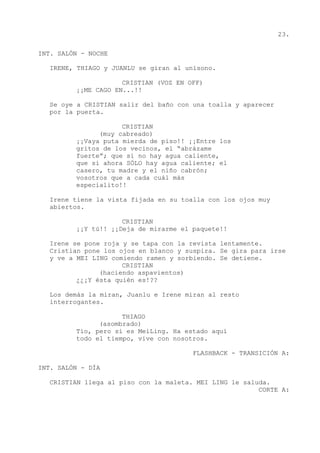 23.
INT. SALÓN - NOCHE
IRENE, THIAGO y JUANLU se giran al unísono.
CRISTIAN (VOZ EN OFF)
¡¡ME CAGO EN...!!
Se oye a CRISTIAN salir del baño con una toalla y aparecer
por la puerta.
CRISTIAN
(muy cabreado)
¡¡Vaya puta mierda de piso!! ¡¡Entre los
gritos de los vecinos, el “abrázame
fuerte”; que si no hay agua caliente,
que si ahora SÓLO hay agua caliente; el
casero, tu madre y el niño cabrón;
vosotros que a cada cuál más
especialito!!
Irene tiene la vista fijada en su toalla con los ojos muy
abiertos.
CRISTIAN
¡¡Y tú!! ¡¡Deja de mirarme el paquete!!
Irene se pone roja y se tapa con la revista lentamente.
Cristian pone los ojos en blanco y suspira. Se gira para irse
y ve a MEI LING comiendo ramen y sorbiendo. Se detiene.
CRISTIAN
(haciendo aspavientos)
¿¿¡Y ésta quién es!??
Los demás la miran, Juanlu e Irene miran al resto
interrogantes.
THIAGO
(asombrado)
Tío, pero si es MeiLing. Ha estado aquí
todo el tiempo, vive con nosotros.
FLASHBACK - TRANSICIÓN A:
INT. SALÓN - DÍA
CRISTIAN llega al piso con la maleta. MEI LING le saluda.
CORTE A:
 