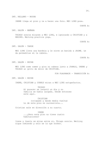 24.
INT. RELLANO - NOCHE
IRENE llega al piso y va a hacer una foto. MEI LING posa.
CORTE A:
INT. SALÓN - MAÑANA
THIAGO sonríe mirando a MEI LING, e ignorando a CRISTIAN y a
REGINO. MeiLing practica yoga.
CORTE A:
INT. SALÓN - TARDE
MEI LING lleva una bandeja y le sirve un batido a JAIME. Le
da palmaditas en la cabeza.
CORTE A:
INT. SALÓN - NOCHE
MEI LING come ramen y gira su cabeza junto a JUANLU, IRENE y
THIAGO al grito de dolor de CRISTIAN.
FIN FLASHBACK - TRANSICIÓN A:
INT. SALÓN - NOCHE
IRENE, CRISTIAN y JUANLU miran a MEI LING estupefactos.
THIAGO
Al parecer se levantó un día y su
familia se había largado. Desde entonces
está aquí.
CRISTIAN
(crispado y dando media vuelta)
Lo de este piso es surrealista...
Cristian sale en dirección a su cuarto.
IRENE
...¿Pero este piso no tiene cuatro
habitaciones?
Irene y Juanlu se miran entre sí, Thiago sonríe. MeiLing
sigue comiendo y sólo se la oye sorber.
 