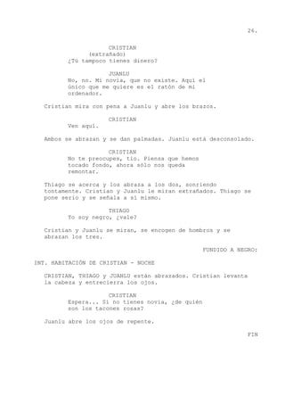 26.
CRISTIAN
(extrañado)
¿Tú tampoco tienes dinero?
JUANLU
No, no. Mi novia, que no existe. Aquí el
único que me quiere es el ratón de mi
ordenador.
Cristian mira con pena a Juanlu y abre los brazos.
CRISTIAN
Ven aquí.
Ambos se abrazan y se dan palmadas. Juanlu está desconsolado.
CRISTIAN
No te preocupes, tío. Piensa que hemos
tocado fondo, ahora sólo nos queda
remontar.
Thiago se acerca y los abraza a los dos, sonriendo
tontamente. Cristian y Juanlu le miran extrañados. Thiago se
pone serio y se señala a sí mismo.
THIAGO
Yo soy negro, ¿vale?
Cristian y Juanlu se miran, se encogen de hombros y se
abrazan los tres.
FUNDIDO A NEGRO:
INT. HABITACIÓN DE CRISTIAN - NOCHE
CRISTIAN, THIAGO y JUANLU están abrazados. Cristian levanta
la cabeza y entrecierra los ojos.
CRISTIAN
Espera... Si no tienes novia, ¿de quién
son los tacones rosas?
Juanlu abre los ojos de repente.
FIN
 