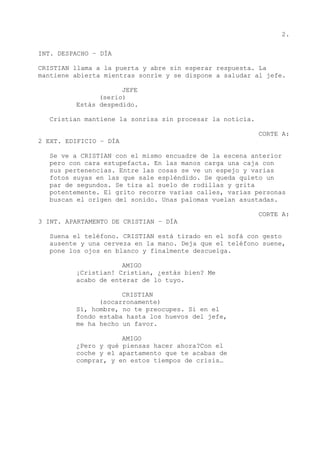 2.
INT. DESPACHO – DÍA
CRISTIAN llama a la puerta y abre sin esperar respuesta. La
mantiene abierta mientras sonríe y se dispone a saludar al jefe.
JEFE
(serio)
Estás despedido.
Cristian mantiene la sonrisa sin procesar la noticia.
CORTE A:
2 EXT. EDIFICIO – DÍA
Se ve a CRISTIAN con el mismo encuadre de la escena anterior
pero con cara estupefacta. En las manos carga una caja con
sus pertenencias. Entre las cosas se ve un espejo y varias
fotos suyas en las que sale espléndido. Se queda quieto un
par de segundos. Se tira al suelo de rodillas y grita
potentemente. El grito recorre varias calles, varias personas
buscan el origen del sonido. Unas palomas vuelan asustadas.
CORTE A:
3 INT. APARTAMENTO DE CRISTIAN – DÍA
Suena el teléfono. CRISTIAN está tirado en el sofá con gesto
ausente y una cerveza en la mano. Deja que el teléfono suene,
pone los ojos en blanco y finalmente descuelga.
AMIGO
¡Cristian! Cristian, ¿estás bien? Me
acabo de enterar de lo tuyo.
CRISTIAN
(socarronamente)
Sí, hombre, no te preocupes. Si en el
fondo estaba hasta los huevos del jefe,
me ha hecho un favor.
AMIGO
¿Pero y qué piensas hacer ahora?Con el
coche y el apartamento que te acabas de
comprar, y en estos tiempos de crisis…
 