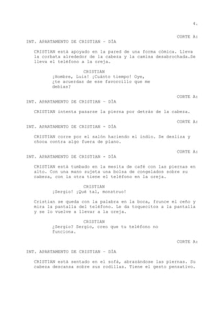 4.
CORTE A:
INT. APARTAMENTO DE CRISTIAN – DÍA
CRISTIAN está apoyado en la pared de una forma cómica. Lleva
la corbata alrededor de la cabeza y la camisa desabrochada.Se
lleva el teléfono a la oreja.
CRISTIAN
¡Hombre, Luis! ¡Cuánto tiempo! Oye,
¿te acuerdas de ese favorcillo que me
debías?
CORTE A:
INT. APARTAMENTO DE CRISTIAN – DÍA
CRISTIAN intenta pasarse la pierna por detrás de la cabeza.
CORTE A:
INT. APARTAMENTO DE CRISTIAN - DÍA
CRISTIAN corre por el salón haciendo el indio. Se desliza y
choca contra algo fuera de plano.
CORTE A:
INT. APARTAMENTO DE CRISTIAN - DÍA
CRISTIAN está tumbado en la mesita de café con las piernas en
alto. Con una mano sujeta una bolsa de congelados sobre su
cabeza, con la otra tiene el teléfono en la oreja.
CRISTIAN
¡Sergio! ¡Qué tal, monstruo!
Cristian se queda con la palabra en la boca, frunce el ceño y
mira la pantalla del teléfono. Le da toquecitos a la pantalla
y se lo vuelve a llevar a la oreja.
CRISTIAN
¿Sergio? Sergio, creo que tu teléfono no
funciona.
CORTE A:
INT. APARTAMENTO DE CRISTIAN – DÍA
CRISTIAN está sentado en el sofá, abrazándose las piernas. Su
cabeza descansa sobre sus rodillas. Tiene el gesto pensativo.
 