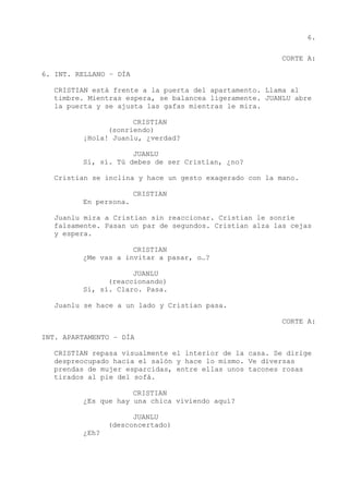 6.
CORTE A:
6. INT. RELLANO – DÍA
CRISTIAN está frente a la puerta del apartamento. Llama al
timbre. Mientras espera, se balancea ligeramente. JUANLU abre
la puerta y se ajusta las gafas mientras le mira.
CRISTIAN
(sonriendo)
¡Hola! Juanlu, ¿verdad?
JUANLU
Sí, sí. Tú debes de ser Cristian, ¿no?
Cristian se inclina y hace un gesto exagerado con la mano.
CRISTIAN
En persona.
Juanlu mira a Cristian sin reaccionar. Cristian le sonríe
falsamente. Pasan un par de segundos. Cristian alza las cejas
y espera.
CRISTIAN
¿Me vas a invitar a pasar, o…?
JUANLU
(reaccionando)
Sí, sí. Claro. Pasa.
Juanlu se hace a un lado y Cristian pasa.
CORTE A:
INT. APARTAMENTO – DÍA
CRISTIAN repasa visualmente el interior de la casa. Se dirige
despreocupado hacia el salón y hace lo mismo. Ve diversas
prendas de mujer esparcidas, entre ellas unos tacones rosas
tirados al pie del sofá.
CRISTIAN
¿Es que hay una chica viviendo aquí?
JUANLU
(desconcertado)
¿Eh?
 
