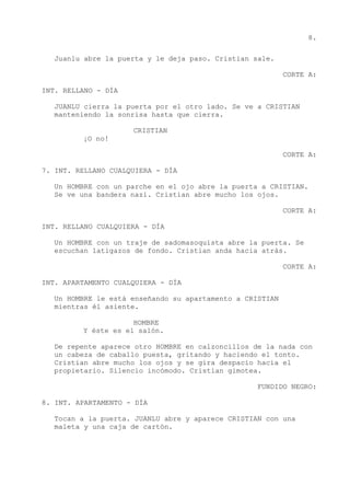 8.
Juanlu abre la puerta y le deja paso. Cristian sale.
CORTE A:
INT. RELLANO - DÍA
JUANLU cierra la puerta por el otro lado. Se ve a CRISTIAN
manteniendo la sonrisa hasta que cierra.
CRISTIAN
¡O no!
CORTE A:
7. INT. RELLANO CUALQUIERA - DÍA
Un HOMBRE con un parche en el ojo abre la puerta a CRISTIAN.
Se ve una bandera nazi. Cristian abre mucho los ojos.
CORTE A:
INT. RELLANO CUALQUIERA - DÍA
Un HOMBRE con un traje de sadomasoquista abre la puerta. Se
escuchan latigazos de fondo. Cristian anda hacia atrás.
CORTE A:
INT. APARTAMENTO CUALQUIERA - DÍA
Un HOMBRE le está enseñando su apartamento a CRISTIAN
mientras él asiente.
HOMBRE
Y éste es el salón.
De repente aparece otro HOMBRE en calzoncillos de la nada con
un cabeza de caballo puesta, gritando y haciendo el tonto.
Cristian abre mucho los ojos y se gira despacio hacia el
propietario. Silencio incómodo. Cristian gimotea.
FUNDIDO NEGRO:
8. INT. APARTAMENTO - DÍA
Tocan a la puerta. JUANLU abre y aparece CRISTIAN con una
maleta y una caja de cartón.
 