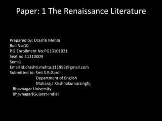 Paper: 1 The Renaissance Literature
Prepared by: Drashti Mehta
Roll No:10
P.G.Enrollment No:PG13101021
Seat no:11310009
Sem:1
Email id:drashti.mehta.111993@gmail.com
Submitted to: Smt S.B.Gardi
Department of English
Maharaja Krishnakumarsinghji
Bhavnagar University
Bhavnagar(Gujarat-India)

 