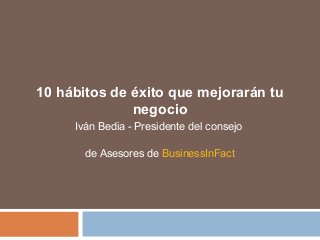 10 hábitos de éxito que mejorarán tu
negocio
Iván Bedia - Presidente del consejo
de Asesores de BusinessInFact
 