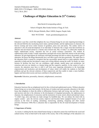 Journal of Education and Practice                                                           www.iiste.org
ISSN 2222-1735 (Paper) ISSN 2222-288X (Online)
Vol 2, No 6, 2011

              Challenges of Higher Education in 21st Century

                                     Bala Harish (Corresponding author)

                          School of English, Bhai Gurdas Institute of Engg. & Tech.

                      12B/58, Shivpuri Mohalla, Dhuri 148024, Sangrur, Punjab, India

                            Mob: 9815253844        Email: geenubansal@gmail.com

Abstract

Education is just like a torch that enlightens the way of human beings by not only imparting knowledge in
the relevant field but also inculcating moral values, spiritual attitude, and the righteousness in character, the
forever existing and never stolen treasure of goodness, pious ness and purity. The cardiac motive of
education is the all round development of an individual. It functions like a magic trick that transforms an
illiterate and uncivilized animal to a literate and civilized man. But, in today’s so called ultra modern &
highly sophisticated society, education has lost its actual existence somewhere. The modern &
sophisticated youth of today’s totally materialistic and high-tech society finds little interest in the prevailing
education. He gets high degrees & certificates with high percentage but fails to achieve the primary goal of
education. He knows the things theoretically but is not able to prove the facts practically. The major flaw in
the education field is caused by corruption that has successfully spread itself as a giant epidemic disease
especially in India and also has played a major role to bring idleness among the youth. No doubt, we enjoy
luxuries & facilities but have lost our confidence, right attitude, mental peace and satisfaction, our
conscious and even our identity as a human being and the respective qualities. In the context of such a
concern, the education must have to shift it self from mere imparting information to the knowledge
empowerment and inculcation and development of values which will enable the students to find their
problems and get the relevant solutions of them respectively and thus enable to make a more healthier,
happier and benevolent society and must contribute to the global growth.

Keywords: Education, personality, character, enlightenment, conscience



1. Introduction

Education functions like an enlightened torch for this civilized and sophisticated society. Without education
human beings are no more than animals. On the basis of wisdom and sanity grounds, education is the light-
house that enlightens in them the ability to differentiate between right and wrong, true and false, correct
and incorrect and also is the milestone in the development of integrated personality, the righteousness in
character, the enlightenment of conscience and the inculcation of social, moral, ethical and spiritual values.
“A child’s legs, arms and body are made stronger by healthful play. We can deduce the mind with its
organic counter – part, the nervous system, improves and becomes better equipped because of use and
exercise in the form of reading, calculating, memorizing, speaking, imagining and other mental
activities.”(Sorenson 1948).This is education that is responsible for the all round development of human
beings.

2. Importance of Society

 As society is nothing but the inter-related human beings so education cannot free itself from the social and
cultural norms. It has to bind itself to the needs of the society. One of the challenges of the education is to



                                                       78
 