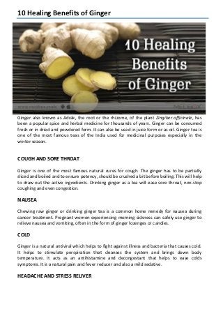 10 Healing Benefits of Ginger
Ginger also known as Adrak, the root or the rhizome, of the plant Zingiber officinale, has
been a popular spice and herbal medicine for thousands of years. Ginger can be consumed
fresh or in dried and powdered form. It can also be used in juice form or as oil. Ginger tea is
one of the most famous teas of the India used for medicinal purposes especially in the
winter season.
COUGH AND SORE THROAT
Ginger is one of the most famous natural cures for cough. The ginger has to be partially
sliced and boiled and to ensure potency, should be crushed a bit before boiling. This will help
to draw out the active ingredients. Drinking ginger as a tea will ease sore throat, non-stop
coughing and even congestion.
NAUSEA
Chewing raw ginger or drinking ginger tea is a common home remedy for nausea during
cancer treatment. Pregnant women experiencing morning sickness can safely use ginger to
relieve nausea and vomiting, often in the form of ginger lozenges or candies.
COLD
Ginger is a natural antiviral which helps to fight against illness and bacteria that causes cold.
It helps to stimulate perspiration that cleanses the system and brings down body
temperature. It acts as an antihistamine and decongestant that helps to ease colds
symptoms. It is a natural pain and fever reducer and also a mild sedative.
HEADACHE AND STRESS RELIVER
 