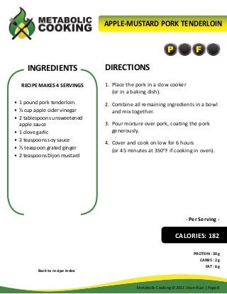 APPLE-MUSTARD PORK TENDERLOIN

P

INGREDIENTS
RECIPE MAKES 4 SERVINGS
•	 1 pound pork tenderloin
•	 ¼ cup apple cider vinegar
•	 2 tablespoons unsweetened
apple sauce
•	 1 clove garlic
•	 2 teaspoons soy sauce
•	 ½ teaspoon grated ginger
•	 2 teaspoons Dijon mustard

F

DIRECTIONS
1.	 Place the pork in a slow cooker
(or in a baking dish).
2.	 Combine all remaining ingredients in a bowl
and mix together.
3.	 Pour mixture over pork, coating the pork
generously.
4.	 Cover and cook on low for 6 hours
(or 45 minutes at 350oF if cooking in oven).

- Per Serving -

CALORIES: 182

Back to recipe index

PROTEIN : 30g
CARBS : 2g
FAT : 6g

Metabolic Cooking ©2011 Dave Ruel | Page 8

 