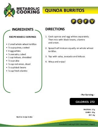 QUINOA BURRITOS
P C F V

INGREDIENTS
RECIPE MAKES 2 SERVINGS
•	 2 small whole wheat tortillas
•	 ½ cup quinoa, cooked
•	 4 egg whites
•	 ½ avocado, cubed
•	 1 cup lettuce, shredded
•	 ½ cup salsa
•	 ¼ cup red onion, diced
•	 ½ cup black beans
•	 ¼ cup fresh cilantro

DIRECTIONS
1.	 Cook quinoa and egg whites separately.
Then mix with black beans, cilantro
and onion.
2.	 Spead half mixture equally on whole wheat
tortillas.
3.	 Top with salsa, avocado and lettuce.
4.	 Wrap and enjoy!

- Per Serving -

CALORIES: 272

Back to recipe index

PROTEIN : 17g
CARBS : 33g
FAT : 8g

Metabolic Cooking ©2011 Dave Ruel | Page 9

 