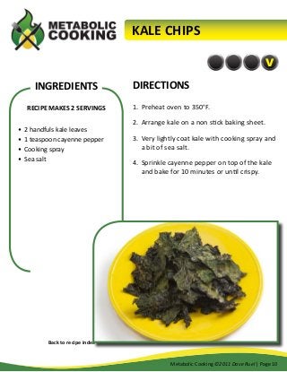 KALE CHIPS
V

INGREDIENTS
RECIPE MAKES 2 SERVINGS
•	 2 handfuls kale leaves
•	 1 teaspoon cayenne pepper
•	 Cooking spray
•	 Sea salt

DIRECTIONS
1.	 Preheat oven to 350°F.
2.	 Arrange kale on a non stick baking sheet.
3.	 Very lightly coat kale with cooking spray and
a bit of sea salt.
4.	 Sprinkle cayenne pepper on top of the kale
and bake for 10 minutes or until crispy.

Back to recipe index
Metabolic Cooking ©2011 Dave Ruel | Page 10

 