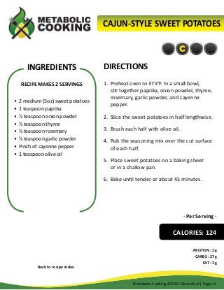 CAJUN-STYLE SWEET POTATOES
C

INGREDIENTS
RECIPE MAKES 2 SERVINGS
•	 2 medium (5oz) sweet potatoes
•	 1 teaspoon paprika
•	 ¼ teaspoon onion powder
•	 ¼ teaspoon thyme
•	 ¼ teaspoon rosemary
•	 ¼ teaspoon garlic powder
•	 Pinch of cayenne pepper
•	 1 teaspoon olive oil

DIRECTIONS
1.	 Preheat oven to 375oF. In a small bowl,
stir together paprika, onion powder, thyme,
rosemary, garlic powder, and cayenne
pepper.
2.	 Slice the sweet potatoes in half lengthwise.
3.	 Brush each half with olive oil.
4.	 Rub the seasoning mix over the cut surface
of each half.
5.	 Place sweet potatoes on a baking sheet
or in a shallow pan.
6.	 Bake until tender or about 45 minutes.

- Per Serving -

CALORIES: 124

Back to recipe index

PROTEIN : 2g
CARBS : 27g
FAT : 2g

Metabolic Cooking ©2011 Dave Ruel | Page 11

 
