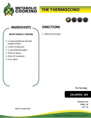 THE THERMOCCINO
P

INGREDIENTS

DIRECTIONS

RECIPE MAKES 1 SERVING

1.	 Blend and Enjoy!

•	 1 scoop Vanilla Iso-Smooth
Isolate Protein
•	 1 shot of espresso
•	 ¼ cup of greek yogurt
•	 Pinch of stevia
•	 Pinch of cinnamon
•	 5 ice cubes

- Per Serving -

CALORIES: 169

Back to recipe index

PROTEIN : 35g
CARBS : 3g
FAT : 1g

Metabolic Cooking ©2011 Dave Ruel | Page 13

 