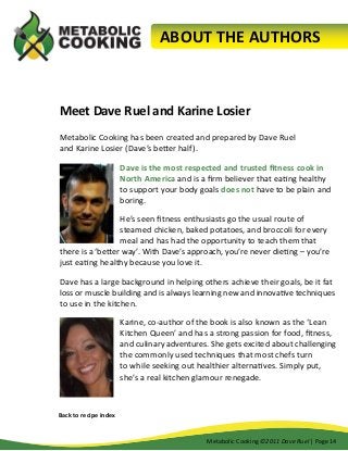 ABOUT THE AUTHORS

Meet Dave Ruel and Karine Losier
Metabolic Cooking has been created and prepared by Dave Ruel
and Karine Losier (Dave’s better half).
Dave is the most respected and trusted fitness cook in
North America and is a firm believer that eating healthy
to support your body goals does not have to be plain and
boring.
He’s seen fitness enthusiasts go the usual route of
steamed chicken, baked potatoes, and broccoli for every
meal and has had the opportunity to teach them that
there is a ‘better way’. With Dave’s approach, you’re never dieting – you’re
just eating healthy because you love it.
Dave has a large background in helping others achieve their goals, be it fat
loss or muscle building and is always learning new and innovative techniques
to use in the kitchen.
Karine, co-author of the book is also known as the ‘Lean
Kitchen Queen’ and has a strong passion for food, fitness,
and culinary adventures. She gets excited about challenging
the commonly used techniques that most chefs turn
to while seeking out healthier alternatives. Simply put,
she’s a real kitchen glamour renegade.

Back to recipe index
Metabolic Cooking ©2011 Dave Ruel | Page 14

 