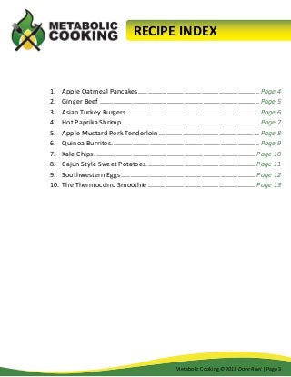 RECIPE INDEX

1.	 Apple Oatmeal Pancakes................................................................ Page 4
2.	 Ginger Beef.................................................................................... Page 5
3.	 Asian Turkey Burgers...................................................................... Page 6
4.	 Hot Paprika Shrimp........................................................................ Page 7
5.	 Apple Mustard Pork Tenderloin..................................................... Page 8
6.	 Quinoa Burritos.............................................................................. Page 9
7.	 Kale Chips..................................................................................... Page 10
8.	 Cajun Style Sweet Potatoes.......................................................... Page 11
9.	 Southwestern Eggs....................................................................... Page 12
10.	 The Thermoccino Smoothie......................................................... Page 13

Metabolic Cooking ©2011 Dave Ruel | Page 3

 
