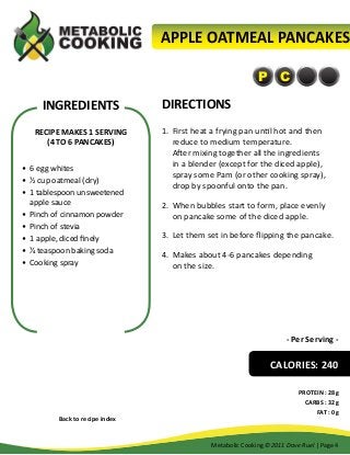 APPLE OATMEAL PANCAKES
P C

INGREDIENTS
RECIPE MAKES 1 SERVING
(4 TO 6 PANCAKES)
•	 6 egg whites
•	 ½ cup oatmeal (dry)
•	 1 tablespoon unsweetened
apple sauce
•	 Pinch of cinnamon powder
•	 Pinch of stevia
•	 1 apple, diced finely
•	 ¼ teaspoon baking soda
•	 Cooking spray

DIRECTIONS
1.	 First heat a frying pan until hot and then
reduce to medium temperature.
After mixing together all the ingredients
in a blender (except for the diced apple),
spray some Pam (or other cooking spray),
drop by spoonful onto the pan.
2.	 When bubbles start to form, place evenly
on pancake some of the diced apple.
3.	 Let them set in before flipping the pancake.
4.	 Makes about 4-6 pancakes depending
on the size.

- Per Serving -

CALORIES: 240

Back to recipe index

PROTEIN : 28g
CARBS : 32g
FAT : 0g

Metabolic Cooking ©2011 Dave Ruel | Page 4

 