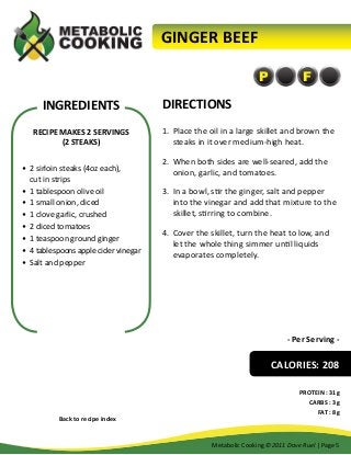 GINGER BEEF
P

INGREDIENTS
RECIPE MAKES 2 SERVINGS
(2 STEAKS)
•	 2 sirloin steaks (4oz each),
cut in strips
•	 1 tablespoon olive oil
•	 1 small onion, diced
•	 1 clove garlic, crushed
•	 2 diced tomatoes
•	 1 teaspoon ground ginger
•	 4 tablespoons apple cider vinegar
•	 Salt and pepper

F

DIRECTIONS
1.	 Place the oil in a large skillet and brown the
steaks in it over medium-high heat.
2.	 When both sides are well-seared, add the
onion, garlic, and tomatoes.
3.	 In a bowl, stir the ginger, salt and pepper
into the vinegar and add that mixture to the
skillet, stirring to combine.
4.	 Cover the skillet, turn the heat to low, and
let the whole thing simmer until liquids
evaporates completely.

- Per Serving -

CALORIES: 208

Back to recipe index

PROTEIN : 31g
CARBS : 3g
FAT : 8g

Metabolic Cooking ©2011 Dave Ruel | Page 5

 