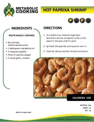 HOT PAPRIKA SHRIMP
P

INGREDIENTS
RECIPE MAKES 2 SERVINGS
•	 8oz shrimps,
shelled and deveined
•	 1 tablespoon macadamia oil
•	 ½ teaspoon paprika
•	 Pinch of cayenne pepper
•	 2 cloves garlic, crushed

F

DIRECTIONS
1.	 In a skillet over medium-high heat.
Sauté the shrimp and garlic in the oil for
about 5 minutes until it’s pink.
2.	 Sprinkle the paprika and cayenne over it.
3.	 Cook for about another minute and serve.

- Per Serving -

CALORIES: 159

Back to recipe index

PROTEIN : 23g
CARBS : 1g
FAT : 7g

Metabolic Cooking ©2011 Dave Ruel | Page 7

 